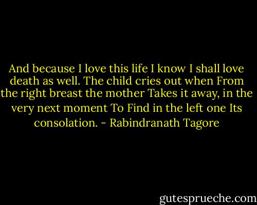 And because I love this life<br />I know I shall love death as well.<br />The child cries out when<br />From the right breast the mother<br />Takes it away, in the very next moment<br />To Find in the left one<br />Its consolation. - Rabindranath Tagore