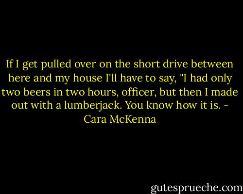 If I get pulled over on the short drive between here and my house I'll have to say, "I had only two beers in two hours, officer, but then I made out with a lumberjack. You know how it is. - Cara McKenna