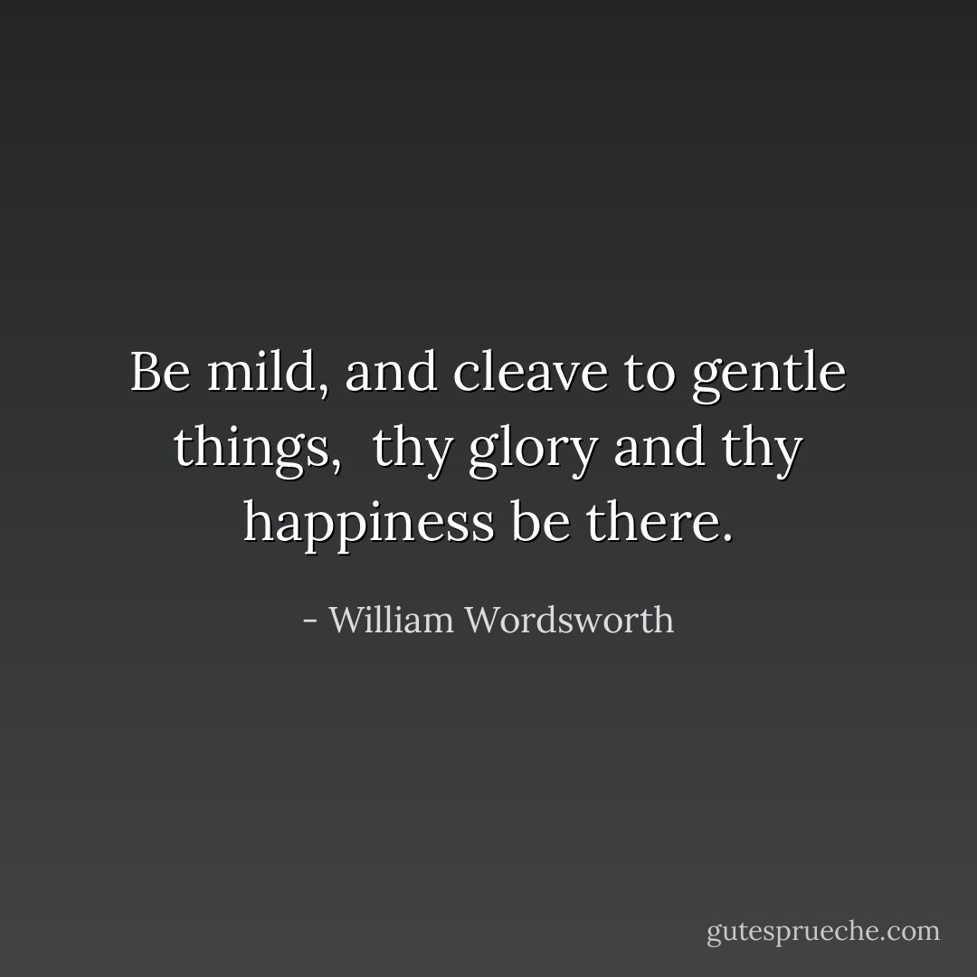 Be mild, and cleave to gentle things, <br />thy glory and thy happiness be there. - William Wordsworth