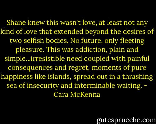 Shane knew this wasn't love, at least not any kind of love that extended beyond the desires of two selfish bodies. No future, only fleeting pleasure. This was addiction, plain and simple...irresistible need coupled with painful consequences and regret, moments of pure happiness like islands, spread out in a thrashing sea of insecurity and interminable waiting. - Cara McKenna