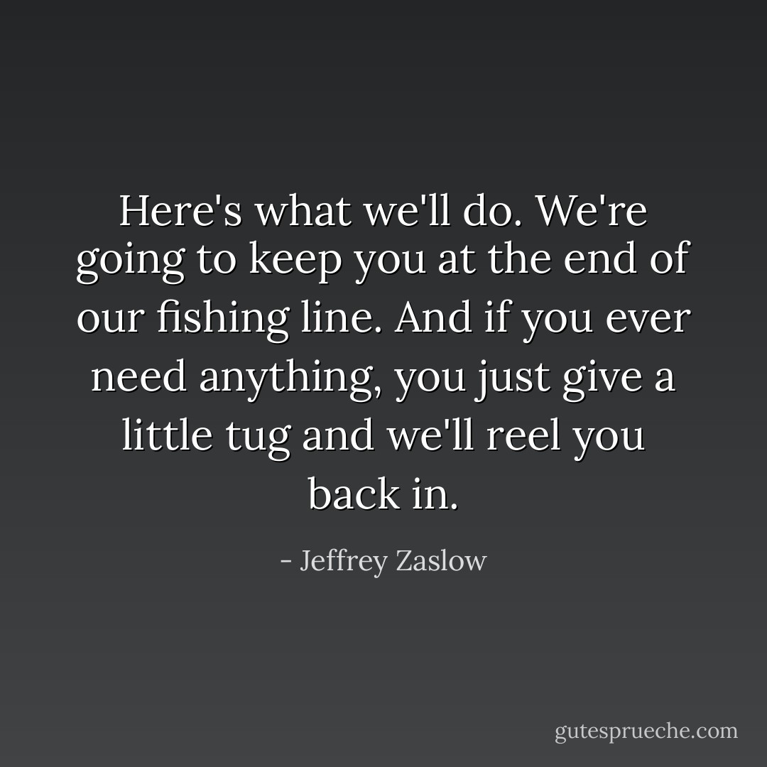 Here's what we'll do. We're going to keep you at the end of our fishing line. And if you ever need anything, you just give a little tug and we'll reel you back in. - Jeffrey Zaslow
