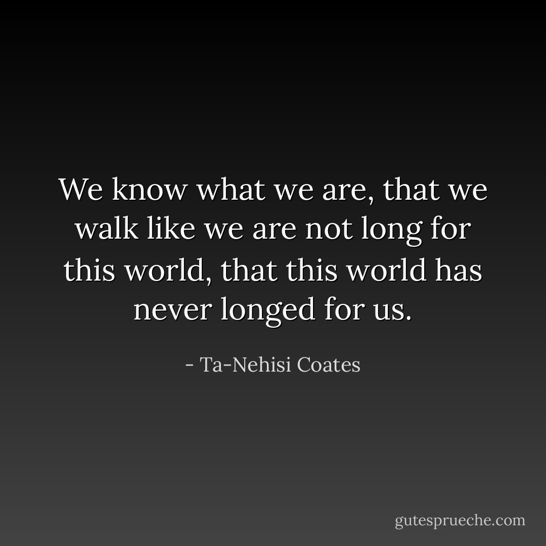 We know what we are, that we walk like we are not long for this world, that this world has never longed for us. - Ta-Nehisi Coates
