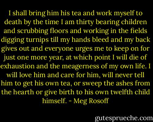 I shall bring him his tea and work myself to death by the time I am thirty bearing children and scrubbing floors and working in the fields digging turnips till my hands bleed and my back gives out and everyone urges me to keep on for just one more year, at which point I will die of exhaustion and the meagerness of my own life. I will love him and care for him, will never tell him to get his own tea, or sweep the ashes from the hearth or give birth to his own twelfth child himself. - Meg Rosoff