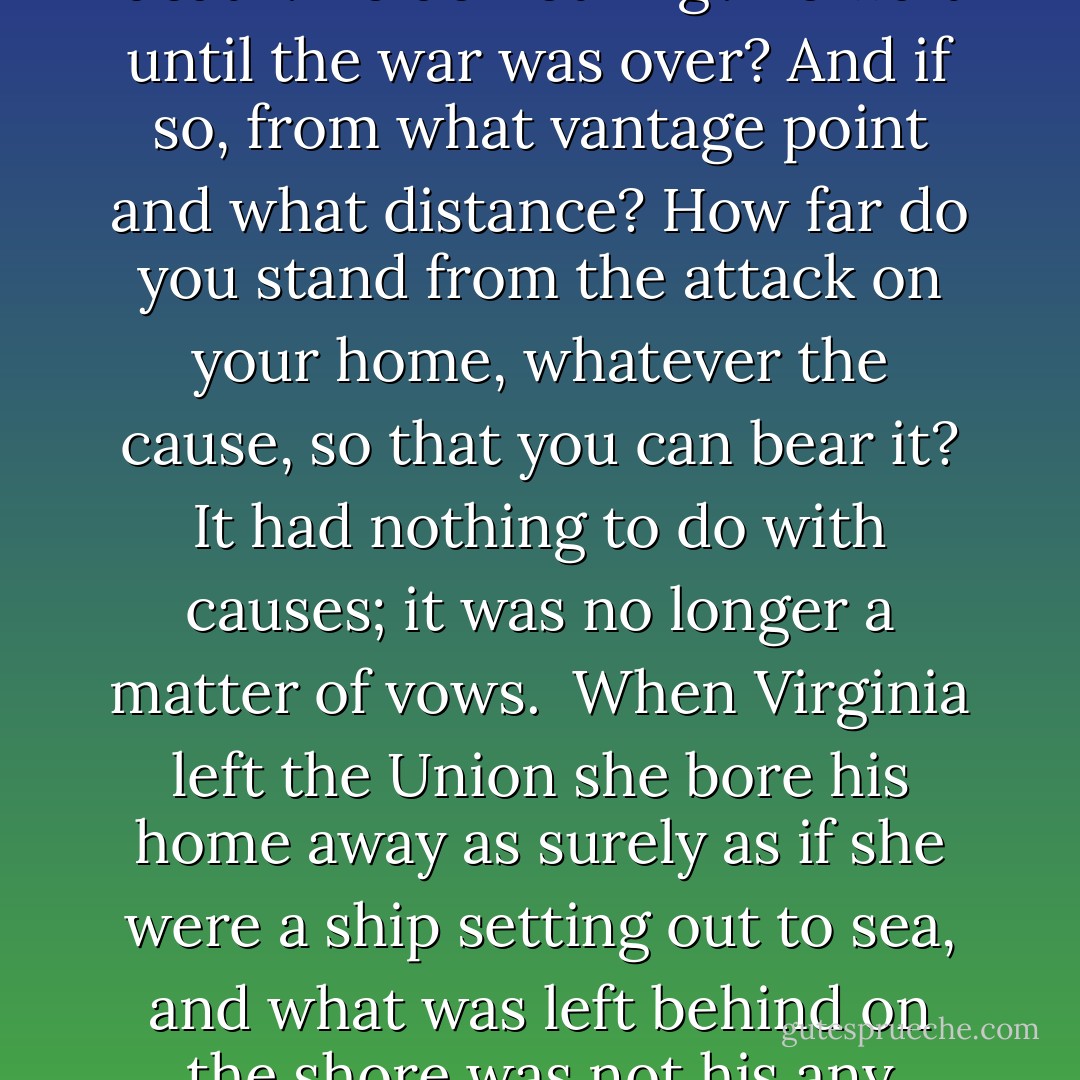 He remembered the night in Arlington when the news came: secession. He remembered a paneled wall and firelight. When we heard the news we went into mourning. But outside there was cheering in the streets, bonfires of joy. They had their war at last. But where was there ever any choice? The sight of fire against wood paneling, a bonfire seen far off at night through a window, soft and sparky glows always to remind him of that embedded night when he found that he had no choice. The war had come. He was a member of the army that would march against his home, his sons. He was not only to serve in it but actually to lead it, to make the plans and issue the orders to kill and burn and ruin. He could not do that. Each man would make his own decision, but Lee could not raise his hand against his own. And so what then? To stand by and watch, observer at the death? To do nothing? To wait until the war was over? And if so, from what vantage point and what distance? How far do you stand from the attack on your home, whatever the cause, so that you can bear it? It had nothing to do with causes; it was no longer a matter of vows. <br />When Virginia left the Union she bore his home away as surely as if she were a ship setting out to sea, and what was left behind on the shore was not his any more. So it was no cause and no country he fought for, no ideal and no justice. He fought for his people, for the children and the kin, and not even the land, because not even the land was worth the war, but the people were, wrong as they were, insane even as many of them were, they were his own, he belonged with his own. And so he took up arms willfully, knowingly, in perhaps the wrong cause against his own sacred oath and stood now upon alien ground he had once sworn to defend, sworn in honor, and he had arrived there really in the hands of God, without any choice at all; there had never been an alternative except to run away, and he could not do that. But Longstreet was right, of course: he had broken the vow. And he would pay. He knew that and accepted it. He had already paid. He closed his eyes. Dear God, let it end soon. - Michael Shaara