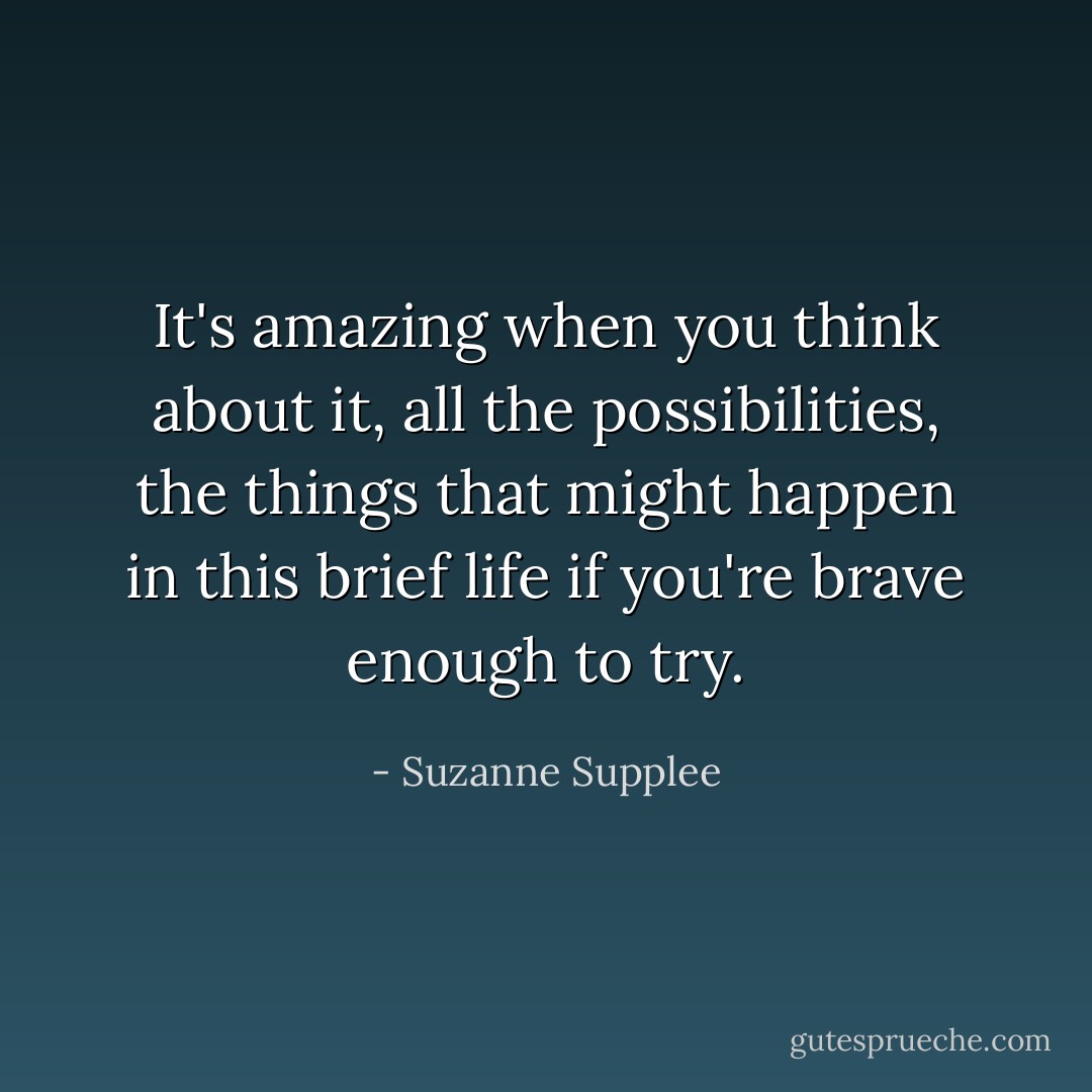 It's amazing when you think about it, all the possibilities, the things that might happen in this brief life if you're brave enough to try. - Suzanne Supplee