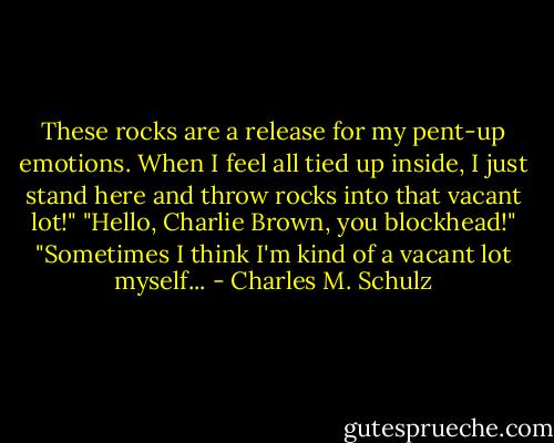 These rocks are a release for my pent-up emotions. When I feel all tied up inside, I just stand here and throw rocks into that vacant lot!"<br />"Hello, Charlie Brown, you blockhead!"<br />"Sometimes I think I'm kind of a vacant lot myself... - Charles M. Schulz