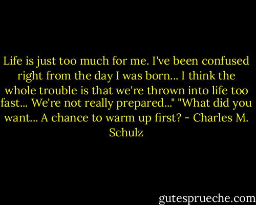 Life is just too much for me. I've been confused right from the day I was born... I think the whole trouble is that we're thrown into life too fast... We're not really prepared..."<br />"What did you want... A chance to warm up first? - Charles M. Schulz