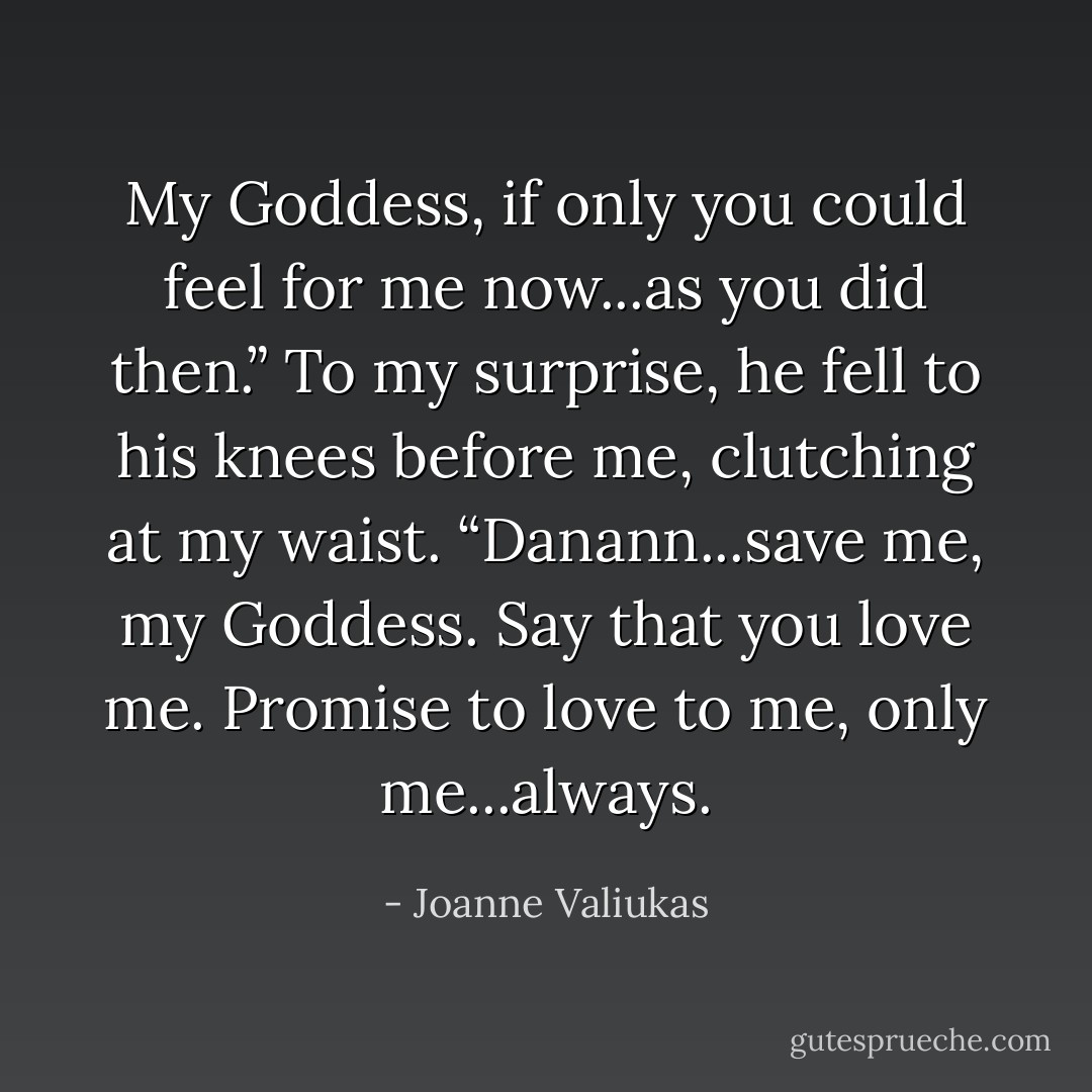 My Goddess, if only you could feel for me now...as you did then.” To my surprise, he fell to his knees before me, clutching at my waist. “Danann...save me, my Goddess. Say that you love me. Promise to love to me, only me...always. - Joanne Valiukas