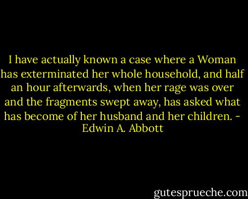 I have actually known a case where a Woman has exterminated her whole household, and half an hour afterwards, when her rage was over and the fragments swept away, has asked what has become of her husband and her children. - Edwin A. Abbott