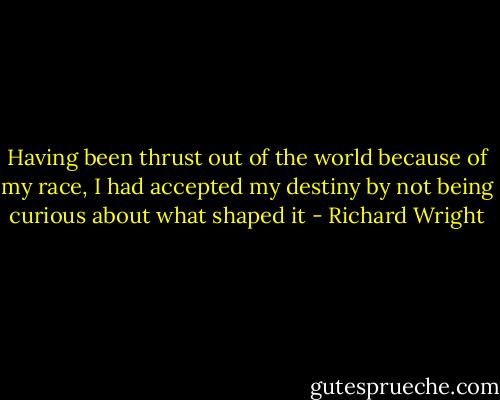 Having been thrust out of the world because of my race, I had accepted my destiny by not being curious about what shaped it - Richard Wright