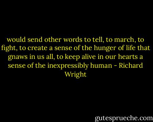 would send other words to tell, to march, to fight, to create a sense of the hunger of life that gnaws in us all, to keep alive in our hearts a sense of the inexpressibly human - Richard Wright