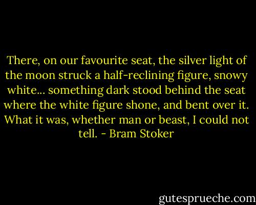 There, on our favourite seat, the silver light of the moon struck a half-reclining figure, snowy white... something dark stood behind the seat where the white figure shone, and bent over it. What it was, whether man or beast, I could not tell. - Bram Stoker