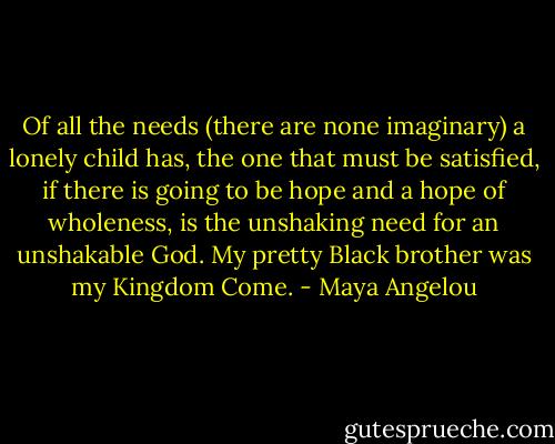 Of all the needs (there are none imaginary) a lonely child has, the one that must be satisfied, if there is going to be hope and a hope of wholeness, is the unshaking need for an unshakable God. My pretty Black brother was my Kingdom Come. - Maya Angelou