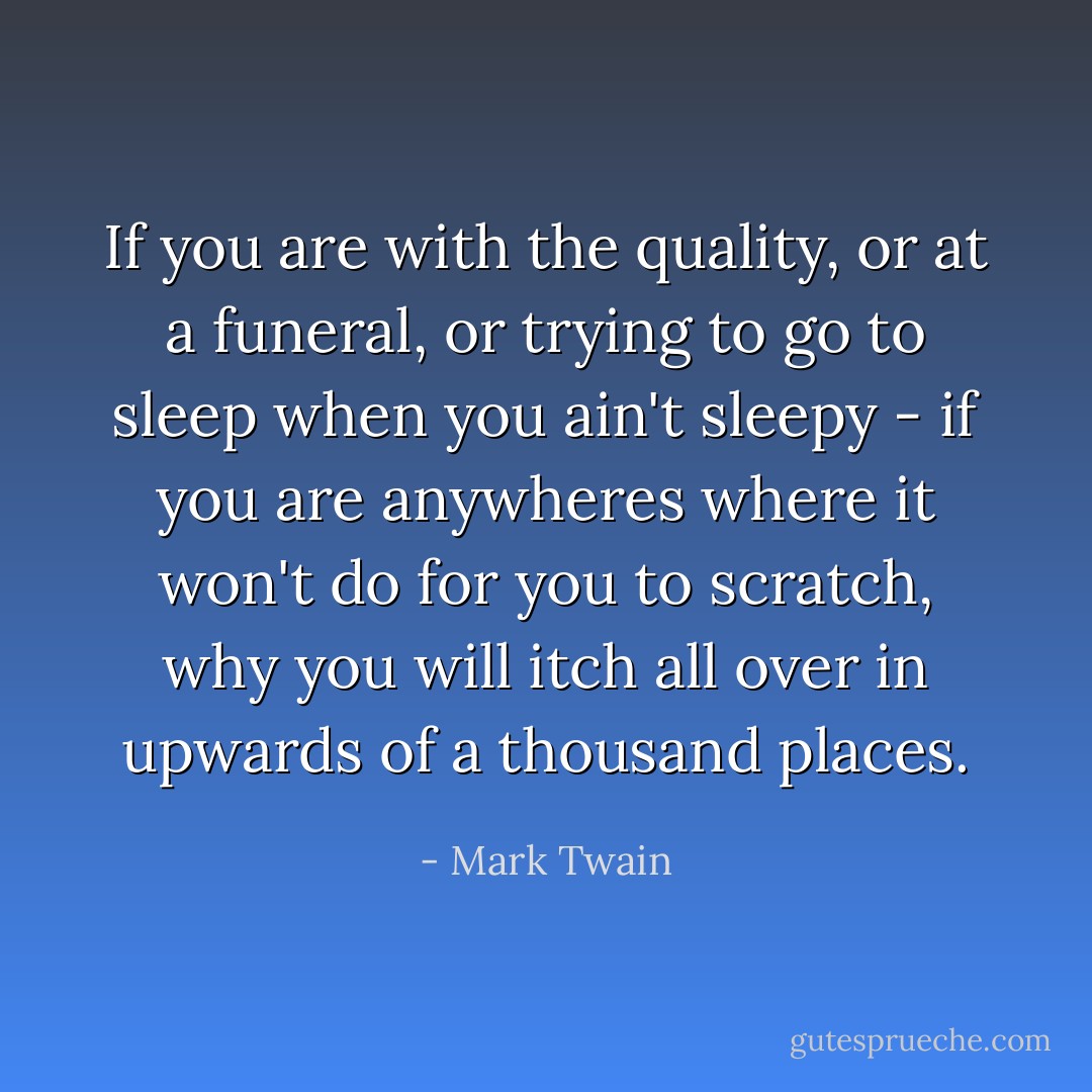 If you are with the quality, or at a funeral, or trying to go to sleep when you ain't sleepy - if you are anywheres where it won't do for you to scratch, why you will itch all over in upwards of a thousand places. - Mark Twain