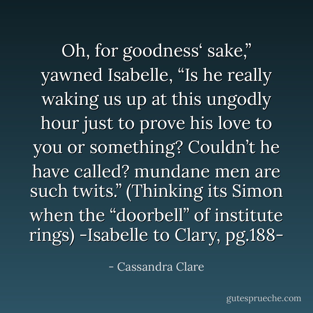 Oh, for goodness‘ sake,” yawned Isabelle, “Is he really waking us up at this ungodly hour just to prove his love to you or something? Couldn’t he have <i>called</i>? mundane men are such twits.”<br />(Thinking its Simon when the “doorbell” of institute rings)<br />-Isabelle to Clary, pg.188- - Cassandra Clare