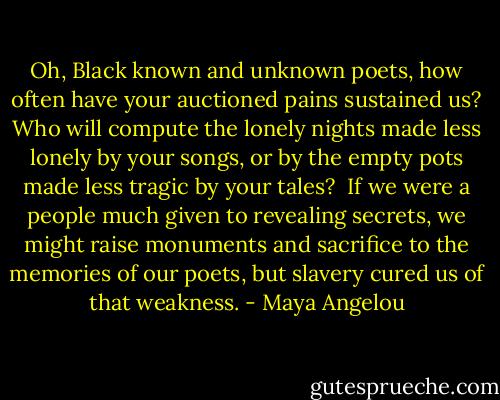 Oh, Black known and unknown poets, how often have your auctioned pains sustained us? Who will compute the lonely nights made less lonely by your songs, or by the empty pots made less tragic by your tales?<br /><br />If we were a people much given to revealing secrets, we might raise monuments and sacrifice to the memories of our poets, but slavery cured us of that weakness. - Maya Angelou
