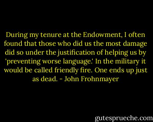During my tenure at the Endowment, I often found that those who did us the most damage did so under the justification of helping us by 'preventing worse language.' In the military it would be called friendly fire. One ends up just as dead. - John Frohnmayer