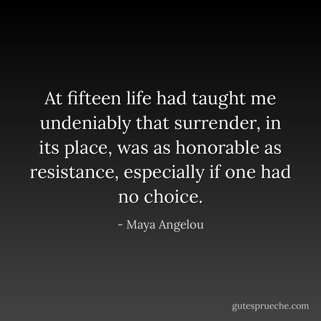 At fifteen life had taught me undeniably that surrender, in its place, was as honorable as resistance, especially if one had no choice. - Maya Angelou