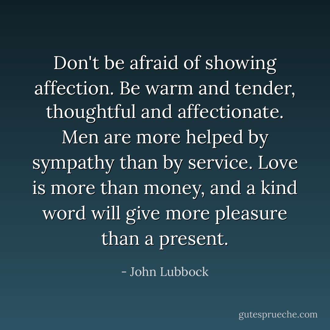 Don't be afraid of showing affection. Be warm and tender, thoughtful and affectionate. Men are more helped by sympathy than by service. Love is more than money, and a kind word will give more pleasure than a present. - John Lubbock