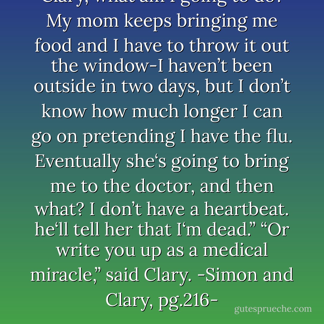 Clary, what am I going to <i>do</i>? My mom keeps bringing me food and I have to throw it out the window-I haven’t been outside in two days, but I don’t know how much longer I can go on pretending I have the flu. Eventually she‘s going to bring me to the doctor, and then what? I don’t have a <i>heartbeat</i>. he‘ll tell her that I‘m <i>dead</i>.”<br />“Or write you up as a medical miracle,” said Clary.<br />-Simon and Clary, pg.216- - Cassandra Clare