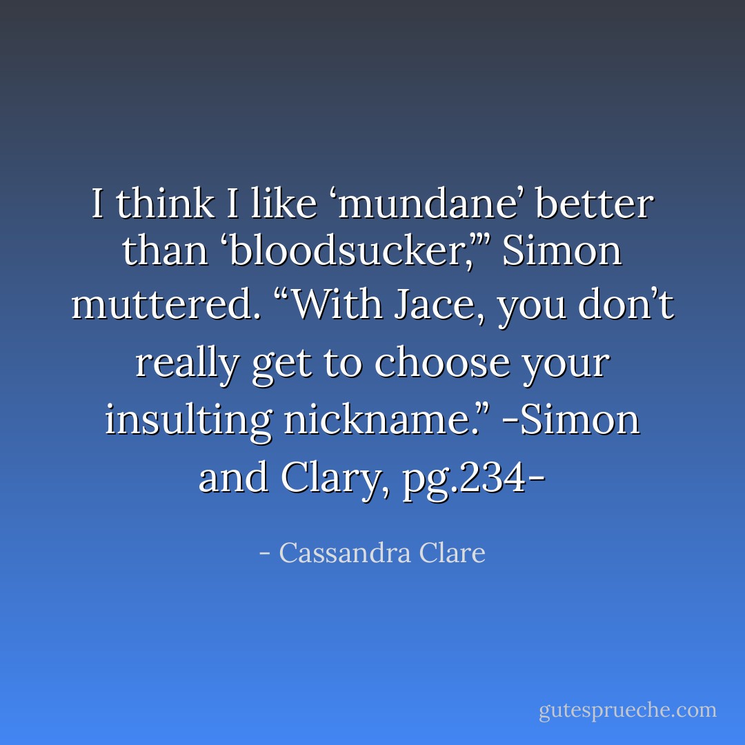I think I like ‘mundane’ better than ‘bloodsucker,’” Simon muttered.<br />“With Jace, you don’t really get to choose your insulting nickname.”<br />-Simon and Clary, pg.234- - Cassandra Clare