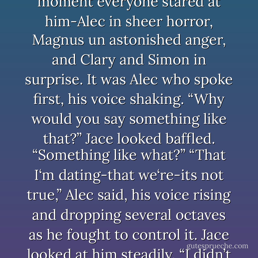 Did you think I was helping you out of the goodness of my heart? Or am I just the only warlock you know?” (Magnus)<br />…<br />“No,” he said now, “but you <i>are</i> the only warlock we know who happens to be dating a friend of ours.” (Jace)<br />For a moment everyone stared at him-Alec in sheer horror, Magnus un astonished anger, and Clary and Simon in surprise. It was Alec who spoke first, his voice shaking. “Why would you say something like that?”<br />Jace looked baffled. “Something like what?”<br />“That I‘m dating-that we‘re-its not <i>true</i>,” Alec said, his voice rising and dropping several octaves as he fought to control it.<br />Jace looked at him steadily. “I didn’t say he was dating <i>you</i>,” he said, “but funny that you knew just what I meant, isn’t it?”<br />“We‘re not dating,” Alec said again.<br />“Oh?” Magnus said. “So you‘re just that friendly with everybody, is that it?”<br />-pg.241- - Cassandra Clare