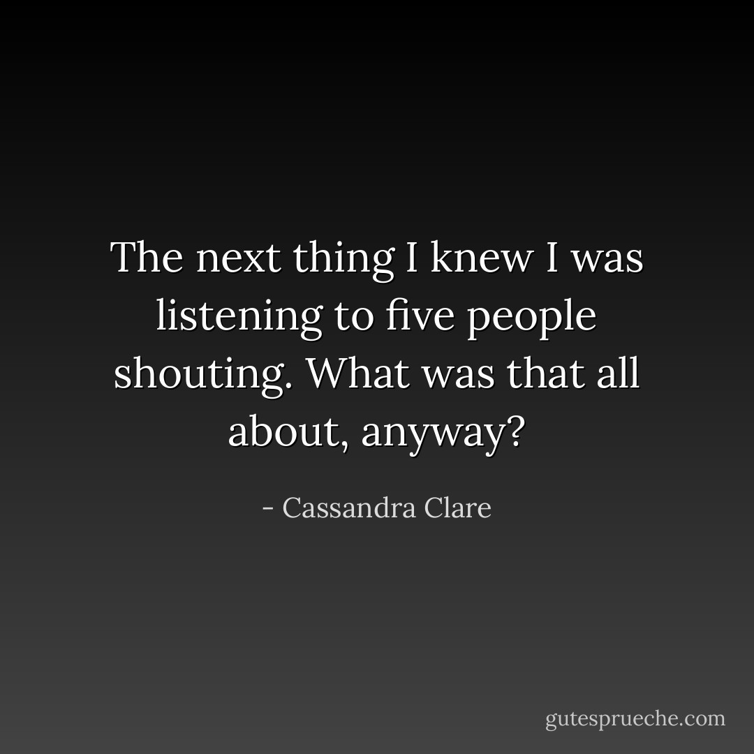 The next thing I knew I was listening to five people shouting. What was that all about, anyway? - Cassandra Clare