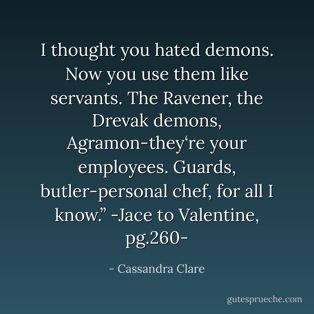 I thought you hated demons. Now you use them like servants. The Ravener, the Drevak demons, Agramon-they‘re your <i>employees</i>. Guards, butler-personal chef, for all I know.”<br />-Jace to Valentine, pg.260- - Cassandra Clare