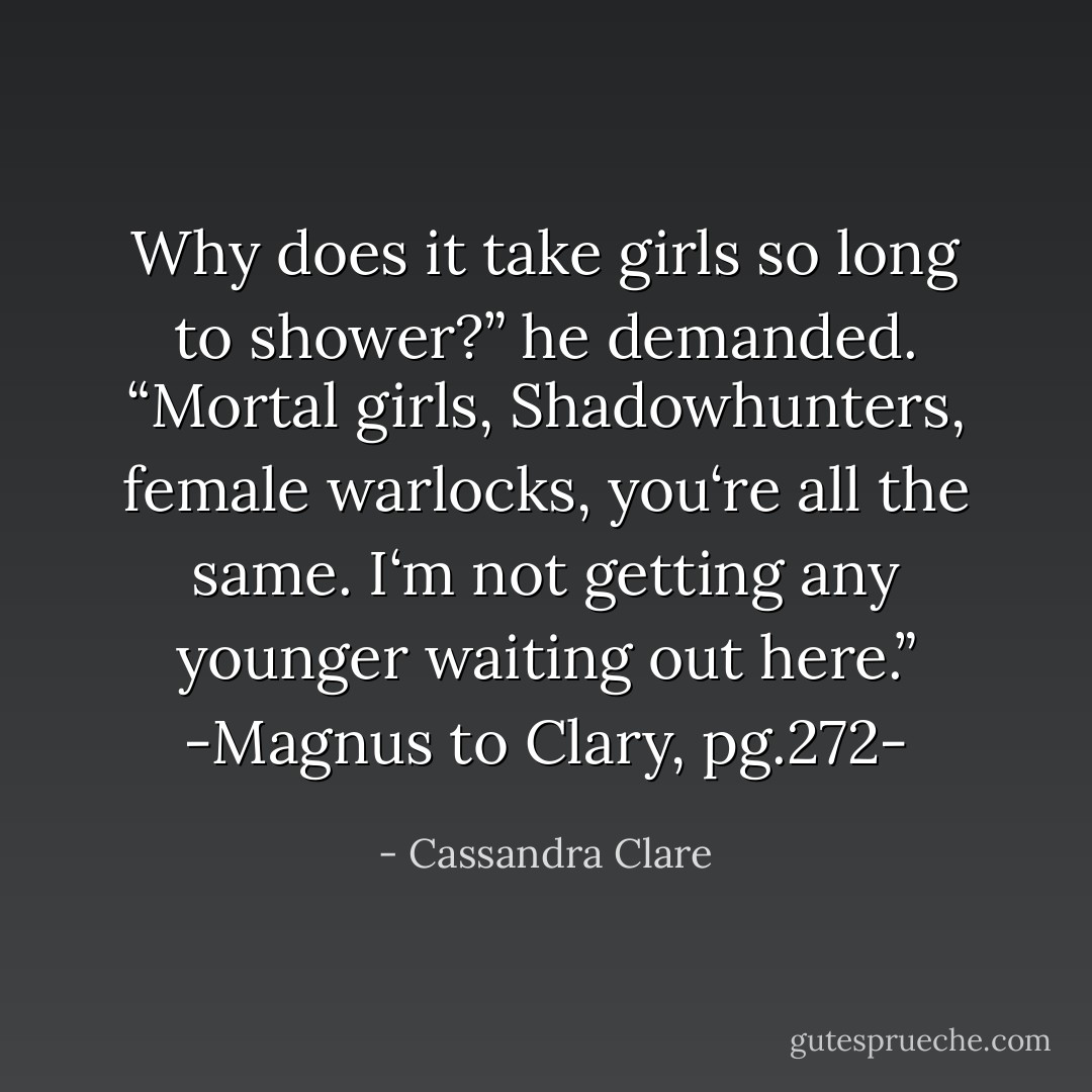 Why does it take girls so long to shower?” he demanded. “Mortal girls, Shadowhunters, female warlocks, you‘re all the same. I‘m not getting any younger waiting out here.”<br />-Magnus to Clary, pg.272- - Cassandra Clare