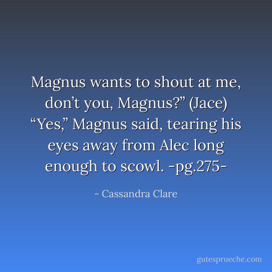 Magnus wants to shout at me, don’t you, Magnus?” (Jace)<br />“Yes,” Magnus said, tearing his eyes away from Alec long enough to scowl.<br />-pg.275- - Cassandra Clare
