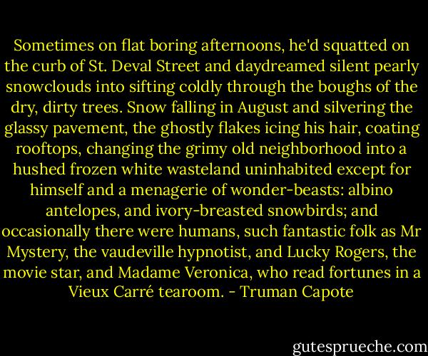 Sometimes on flat boring afternoons, he'd squatted on the curb of St. Deval Street and daydreamed silent pearly snowclouds into sifting coldly through the boughs of the dry, dirty trees. Snow falling in August and silvering the glassy pavement, the ghostly flakes icing his hair, coating rooftops, changing the grimy old neighborhood into a hushed frozen white wasteland uninhabited except for himself and a menagerie of wonder-beasts: albino antelopes, and ivory-breasted snowbirds; and occasionally there were humans, such fantastic folk as Mr Mystery, the vaudeville hypnotist, and Lucky Rogers, the movie star, and Madame Veronica, who read fortunes in a Vieux Carré tearoom. - Truman Capote