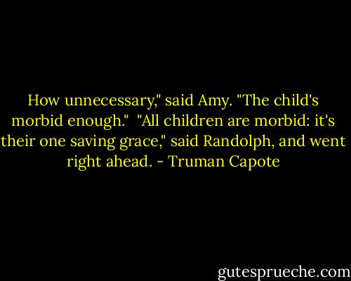 How unnecessary," said Amy. "The child's morbid enough."<br /><br />"All children are morbid: it's their one saving grace," said Randolph, and went right ahead. - Truman Capote