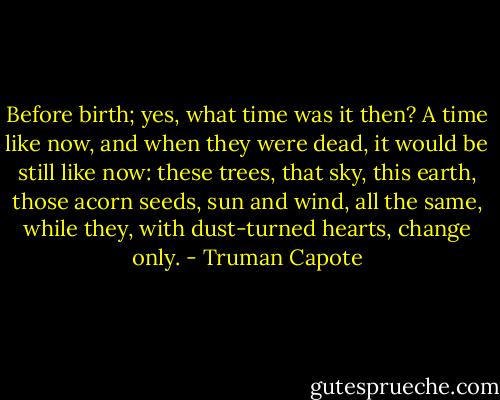 Before birth; yes, what time was it then? A time like now, and when they were dead, it would be still like now: these trees, that sky, this earth, those acorn seeds, sun and wind, all the same, while they, with dust-turned hearts, change only. - Truman Capote