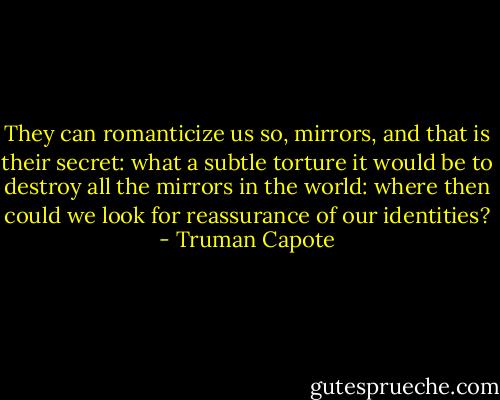 They can romanticize us so, mirrors, and that is their secret: what a subtle torture it would be to destroy all the mirrors in the world: where then could we look for reassurance of our identities? - Truman Capote