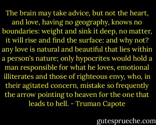 The brain may take advice, but not the heart, and love, having no geography, knows no boundaries: weight and sink it deep, no matter, it will rise and find the surface: and why not? any love is natural and beautiful that lies within a person's nature; only hypocrites would hold a man responsible for what he loves, emotional illiterates and those of righteous envy, who, in their agitated concern, mistake so frequently the arrow pointing to heaven for the one that leads to hell. - Truman Capote
