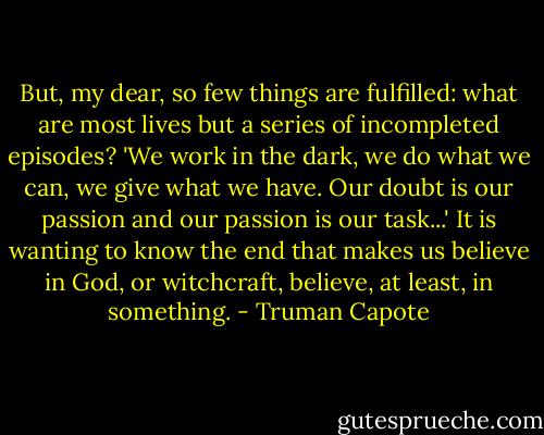 But, my dear, so few things are fulfilled: what are most lives but a series of incompleted episodes? 'We work in the dark, we do what we can, we give what we have. Our doubt is our passion and our passion is our task...' It is wanting to know the end that makes us believe in God, or witchcraft, believe, at least, in something. - Truman Capote