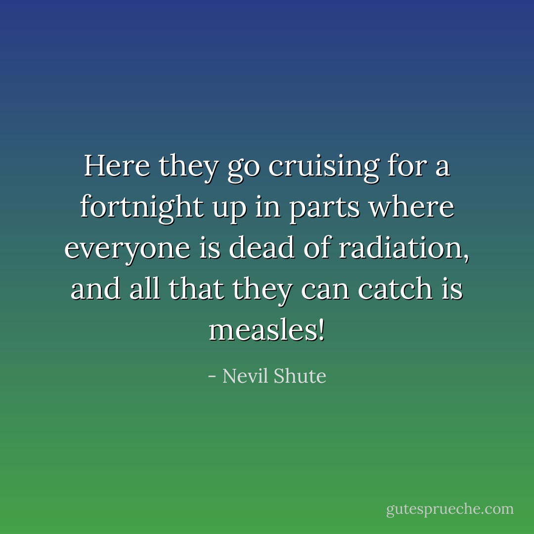 Here they go cruising for a fortnight up in parts where everyone is dead of radiation, and all that they can catch is measles! - Nevil Shute