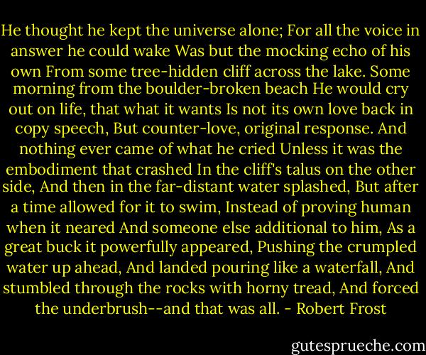 He thought he kept the universe alone;<br />For all the voice in answer he could wake<br />Was but the mocking echo of his own<br />From some tree-hidden cliff across the lake.<br />Some morning from the boulder-broken beach<br />He would cry out on life, that what it wants<br />Is not its own love back in copy speech,<br />But counter-love, original response.<br />And nothing ever came of what he cried<br />Unless it was the embodiment that crashed<br />In the cliff's talus on the other side,<br />And then in the far-distant water splashed,<br />But after a time allowed for it to swim,<br />Instead of proving human when it neared<br />And someone else additional to him,<br />As a great buck it powerfully appeared,<br />Pushing the crumpled water up ahead,<br />And landed pouring like a waterfall,<br />And stumbled through the rocks with horny tread,<br />And forced the underbrush--and that was all. - Robert Frost