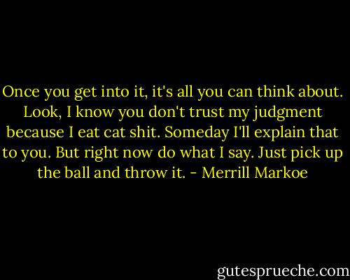 Once you get into it, it's all you can think about. Look, I know you don't trust my judgment because I eat cat shit. Someday I'll explain that to you. But right now do what I say. Just pick up the ball and throw it. - Merrill Markoe