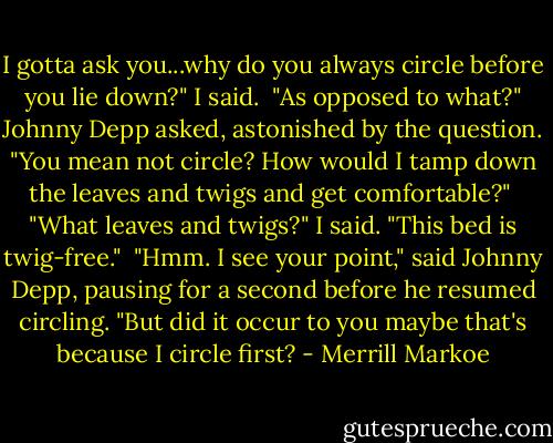 I gotta ask you...why do you always circle before you lie down?" I said.<br /><br />"As opposed to what?" Johnny Depp asked, astonished by the question. "You mean not circle? How would I tamp down the leaves and twigs and get comfortable?"<br /><br />"What leaves and twigs?" I said. "This bed is twig-free."<br /><br />"Hmm. I see your point," said Johnny Depp, pausing for a second before he resumed circling. "But did it occur to you maybe that's because I circle first? - Merrill Markoe