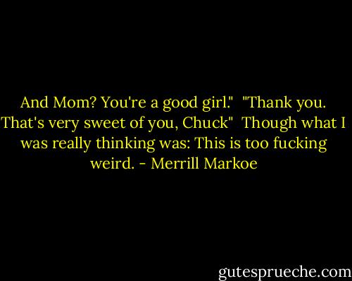 And Mom? You're a good girl."<br /><br />"Thank you. That's very sweet of you, Chuck"<br /><br />Though what I was really thinking was: This is too fucking weird. - Merrill Markoe