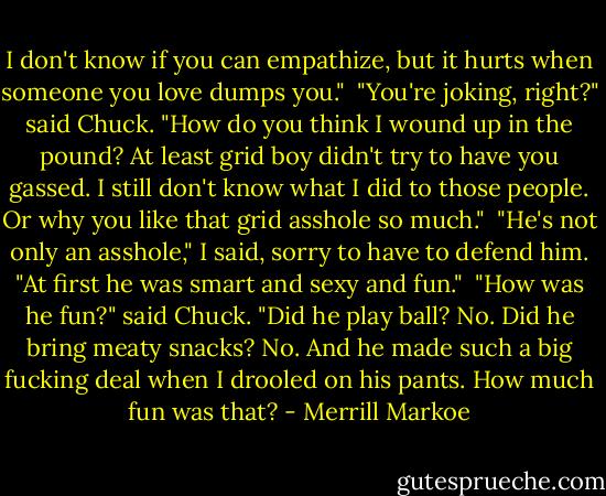 I don't know if you can empathize, but it hurts when someone you love dumps you."<br /><br />"You're joking, right?" said Chuck. "How do you think I wound up in the pound? At least grid boy didn't try to have you gassed. I still don't know what I did to those people. Or why you like that grid asshole so much."<br /><br />"He's not only an asshole," I said, sorry to have to defend him. "At first he was smart and sexy and fun."<br /><br />"How was he fun?" said Chuck. "Did he play ball? No. Did he bring meaty snacks? No. And he made such a big fucking deal when I drooled on his pants. How much fun was that? - Merrill Markoe
