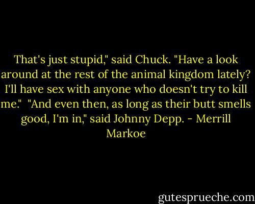 That's just stupid," said Chuck. "Have a look around at the rest of the animal kingdom lately? I'll have sex with anyone who doesn't try to kill me."<br /><br />"And even then, as long as their butt smells good, I'm in," said Johnny Depp. - Merrill Markoe