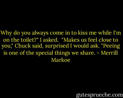Why do you always come in to kiss me while I'm on the toilet?" I asked.<br /><br />"Makes us feel close to you," Chuck said, surprised I would ask. "Peeing is one of the special things we share. - Merrill Markoe