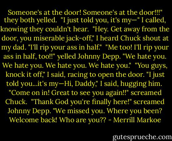 Someone's at the door! Someone's at the door!!!" they both yelled.<br /><br />"I just told you, it's my—" I called, knowing they couldn't hear.<br /><br />"Hey. Get away from the door, you miserable jack-off," I heard Chuck shout at my dad. "I'll rip your ass in half."<br /><br />"Me too! I'll rip your ass in half, too!!" yelled Johnny Depp. "We hate you. We hate you. We hate you. We hate you."<br /><br />"You guys, knock it off," I said, racing to open the door. "I just told you...it's my—Hi, Daddy," I said, hugging him.<br /><br />"Come on in! Great to see you again!!" screamed Chuck.<br /><br />"Thank God you're finally here!" screamed Johnny Depp. "We missed you. Where you been? Welcome back! Who are you?? - Merrill Markoe