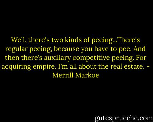 Well, there's two kinds of peeing...There's regular peeing, because you have to pee. And then there's auxiliary competitive peeing. For acquiring empire. I'm all about the real estate. - Merrill Markoe