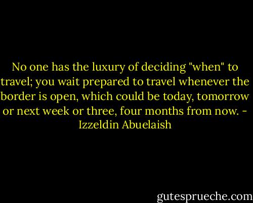 No one has the luxury of deciding "when" to travel; you wait prepared to travel whenever the border is open, which could be today, tomorrow or next week or three, four months from now. - Izzeldin Abuelaish