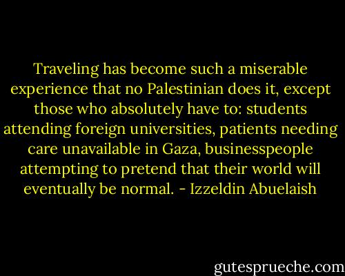 Traveling has become such a miserable experience that no Palestinian does it, except those who absolutely have to: students attending foreign universities, patients needing care unavailable in Gaza, businesspeople attempting to pretend that their world will eventually be normal. - Izzeldin Abuelaish