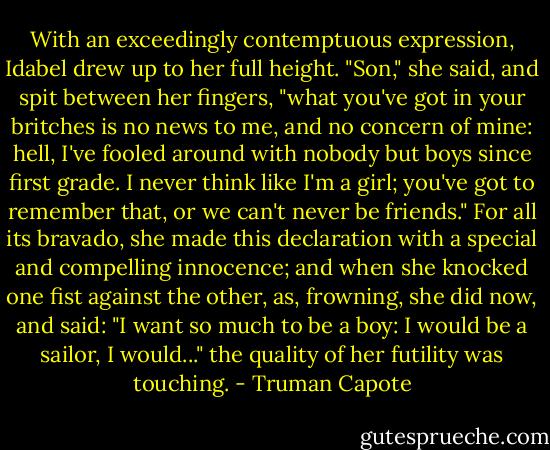 With an exceedingly contemptuous expression, Idabel drew up to her full height. "Son," she said, and spit between her fingers, "what you've got in your britches is no news to me, and no concern of mine: hell, I've fooled around with nobody but boys since first grade. I never think like I'm a girl; you've got to remember that, or we can't never be friends." For all its bravado, she made this declaration with a special and compelling innocence; and when she knocked one fist against the other, as, frowning, she did now, and said: "I want so much to be a boy: I would be a sailor, I would..." the quality of her futility was touching. - Truman Capote