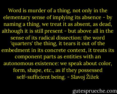Word is murder of a thing, not only in the elementary sense of implying its absence - by naming a thing, we treat it as absent, as dead, although it is still present - but above all in the sense of its radical dissection: the word 'quarters' the thing, it tears it out of the embedment in its concrete context, it treats its component parts as entities with an autonomous existence: we speak about color, form, shape, etc., as if they possessed self-sufficient being. - Slavoj Žižek